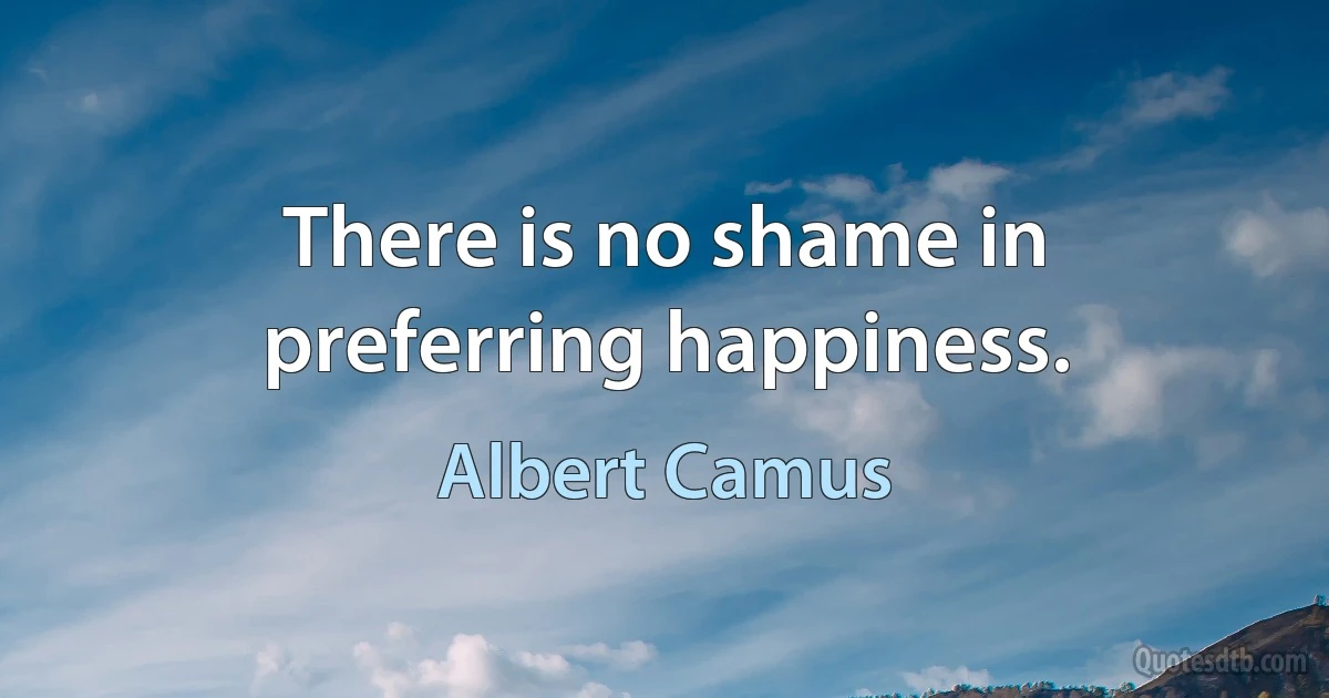 There is no shame in preferring happiness. (Albert Camus)