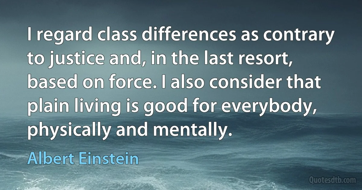 I regard class differences as contrary to justice and, in the last resort, based on force. I also consider that plain living is good for everybody, physically and mentally. (Albert Einstein)