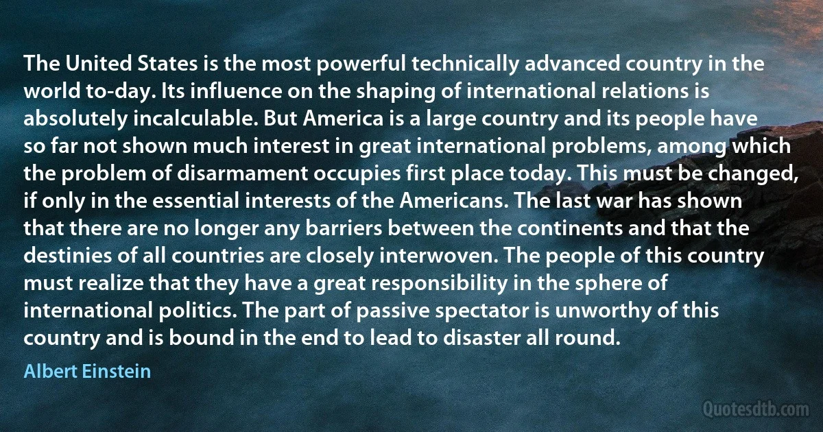 The United States is the most powerful technically advanced country in the world to-day. Its influence on the shaping of international relations is absolutely incalculable. But America is a large country and its people have so far not shown much interest in great international problems, among which the problem of disarmament occupies first place today. This must be changed, if only in the essential interests of the Americans. The last war has shown that there are no longer any barriers between the continents and that the destinies of all countries are closely interwoven. The people of this country must realize that they have a great responsibility in the sphere of international politics. The part of passive spectator is unworthy of this country and is bound in the end to lead to disaster all round. (Albert Einstein)