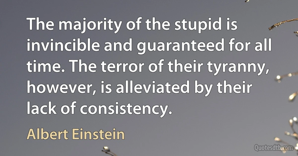 The majority of the stupid is invincible and guaranteed for all time. The terror of their tyranny, however, is alleviated by their lack of consistency. (Albert Einstein)