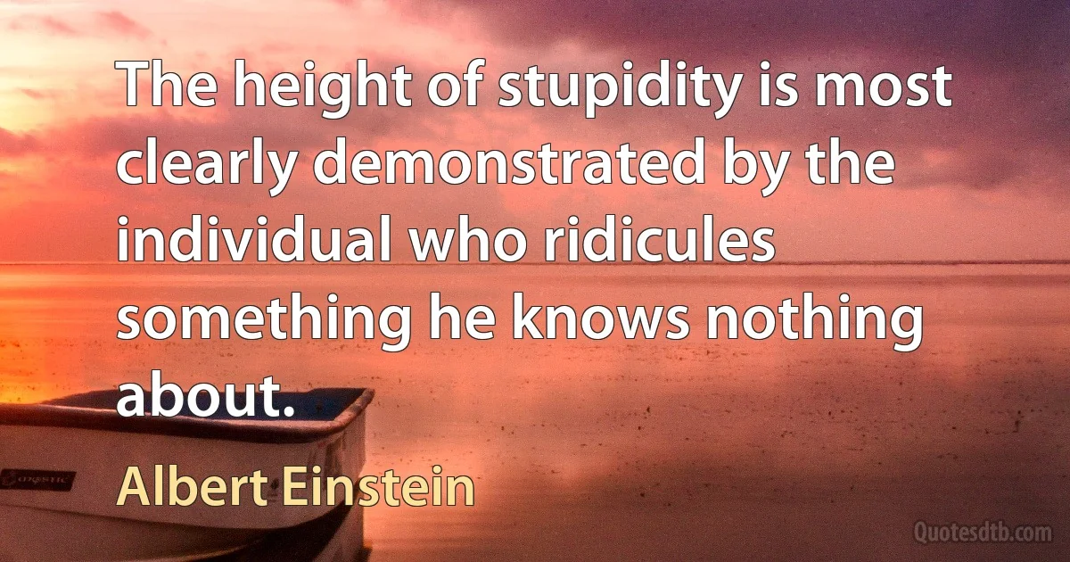 The height of stupidity is most clearly demonstrated by the individual who ridicules something he knows nothing about. (Albert Einstein)