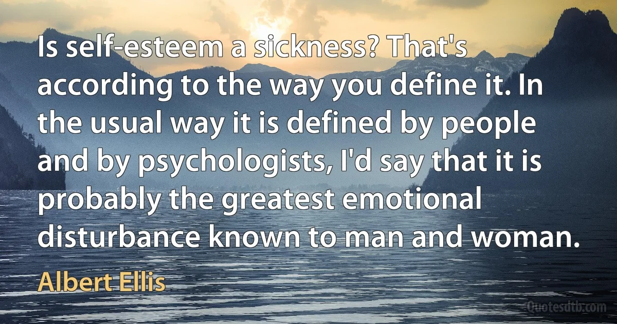 Is self-esteem a sickness? That's according to the way you define it. In the usual way it is defined by people and by psychologists, I'd say that it is probably the greatest emotional disturbance known to man and woman. (Albert Ellis)