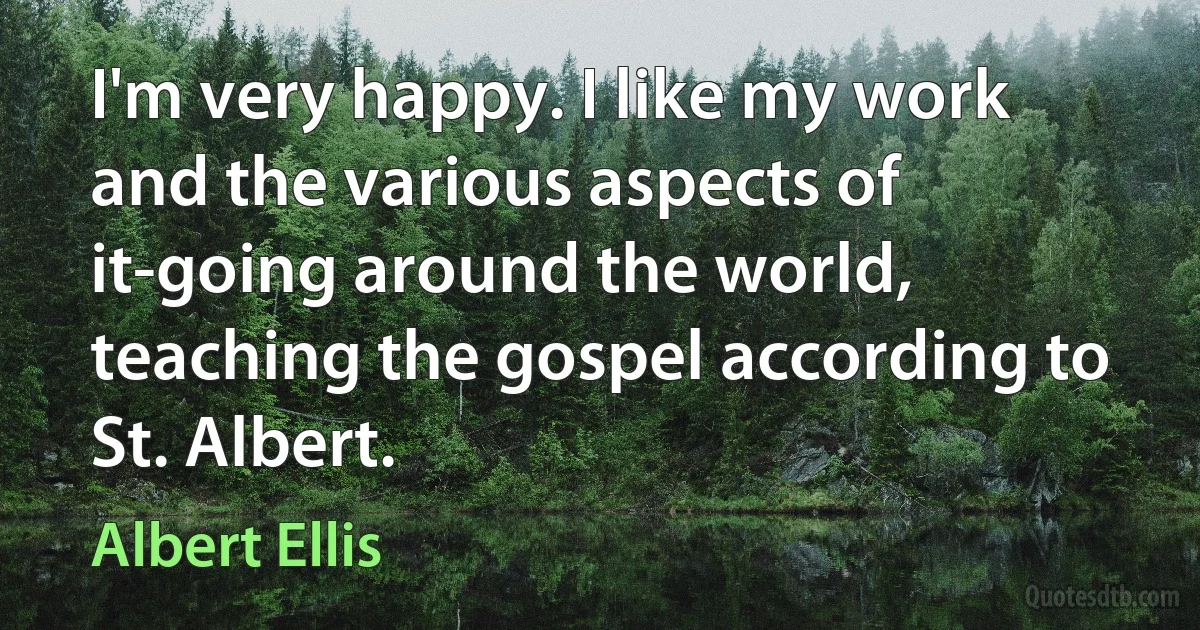 I'm very happy. I like my work and the various aspects of it-going around the world, teaching the gospel according to St. Albert. (Albert Ellis)