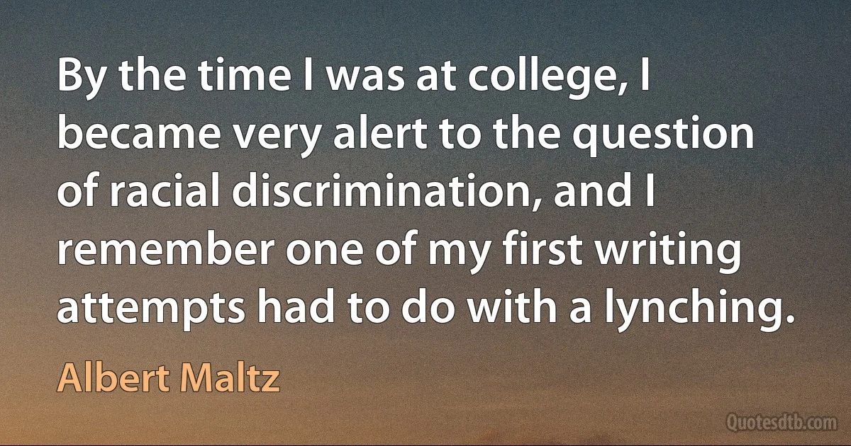 By the time I was at college, I became very alert to the question of racial discrimination, and I remember one of my first writing attempts had to do with a lynching. (Albert Maltz)