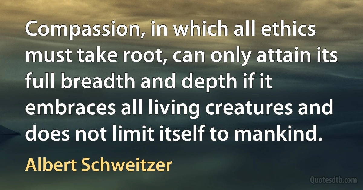 Compassion, in which all ethics must take root, can only attain its full breadth and depth if it embraces all living creatures and does not limit itself to mankind. (Albert Schweitzer)