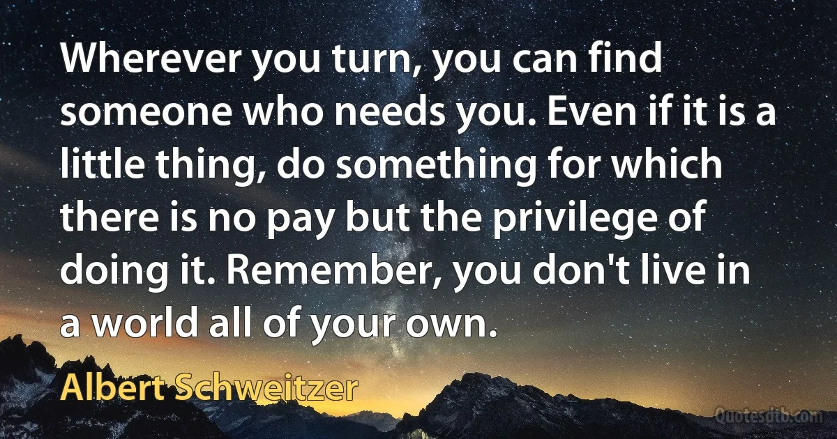 Wherever you turn, you can find someone who needs you. Even if it is a little thing, do something for which there is no pay but the privilege of doing it. Remember, you don't live in a world all of your own. (Albert Schweitzer)