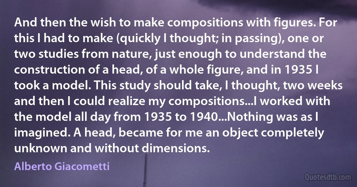 And then the wish to make compositions with figures. For this I had to make (quickly I thought; in passing), one or two studies from nature, just enough to understand the construction of a head, of a whole figure, and in 1935 I took a model. This study should take, I thought, two weeks and then I could realize my compositions...I worked with the model all day from 1935 to 1940...Nothing was as I imagined. A head, became for me an object completely unknown and without dimensions. (Alberto Giacometti)