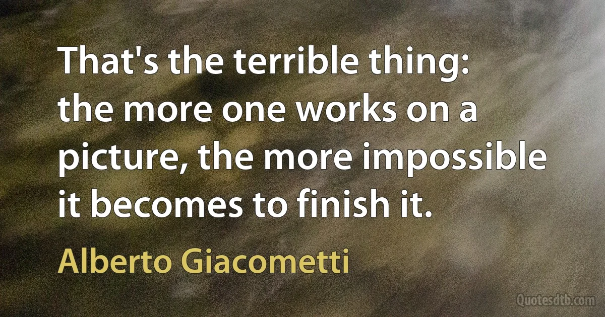 That's the terrible thing: the more one works on a picture, the more impossible it becomes to finish it. (Alberto Giacometti)