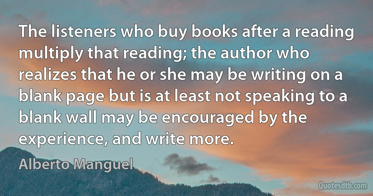 The listeners who buy books after a reading multiply that reading; the author who realizes that he or she may be writing on a blank page but is at least not speaking to a blank wall may be encouraged by the experience, and write more. (Alberto Manguel)