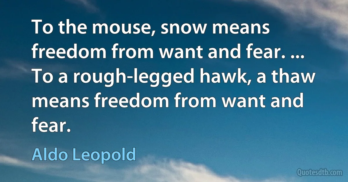 To the mouse, snow means freedom from want and fear. ... To a rough-legged hawk, a thaw means freedom from want and fear. (Aldo Leopold)