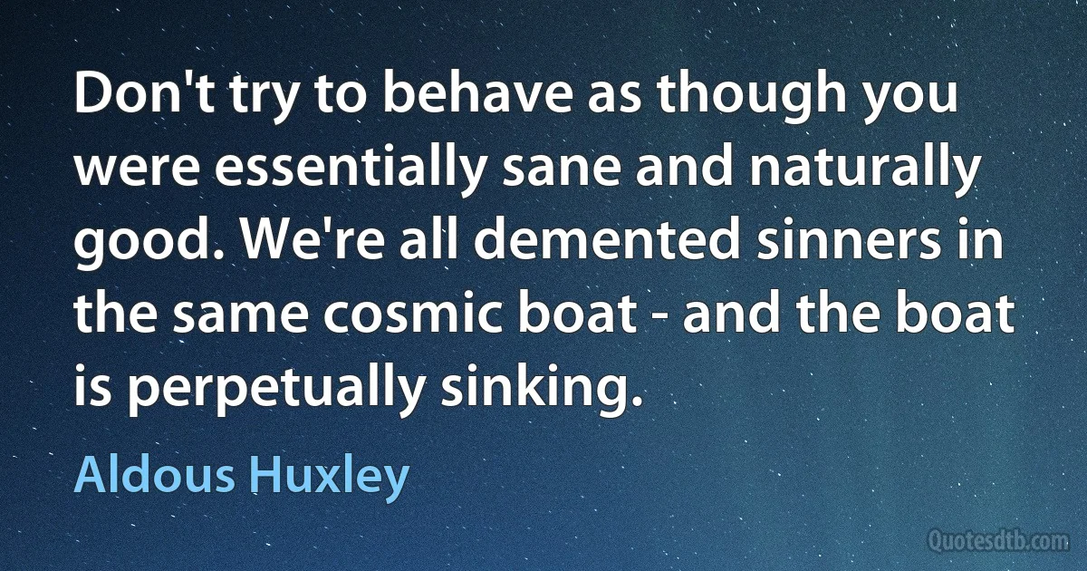 Don't try to behave as though you were essentially sane and naturally good. We're all demented sinners in the same cosmic boat - and the boat is perpetually sinking. (Aldous Huxley)