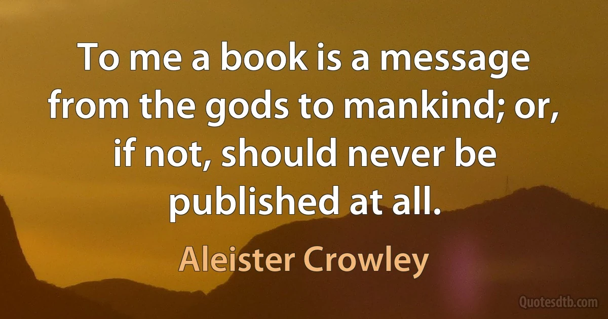 To me a book is a message from the gods to mankind; or, if not, should never be published at all. (Aleister Crowley)