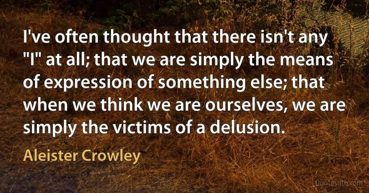 I've often thought that there isn't any "I" at all; that we are simply the means of expression of something else; that when we think we are ourselves, we are simply the victims of a delusion. (Aleister Crowley)