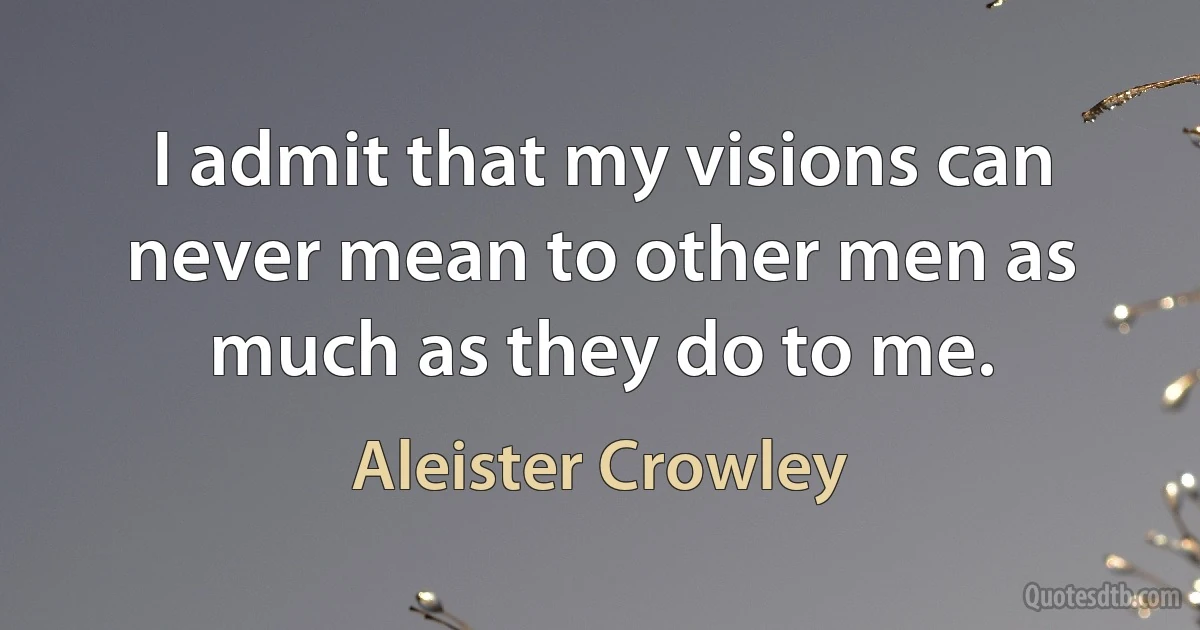 I admit that my visions can never mean to other men as much as they do to me. (Aleister Crowley)