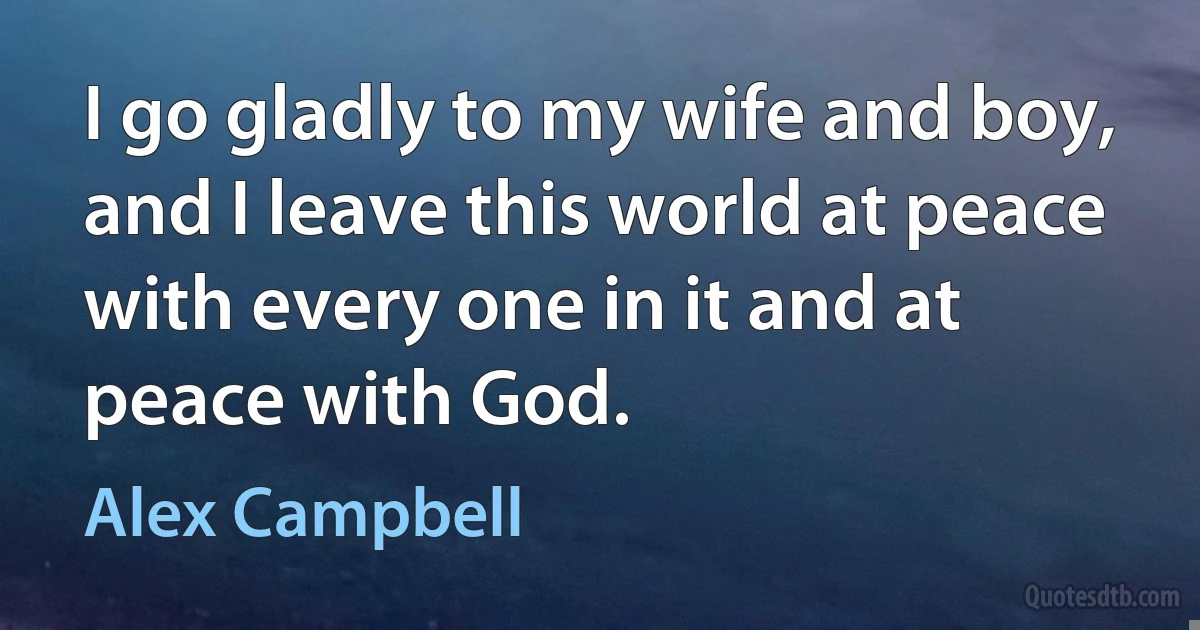 I go gladly to my wife and boy, and I leave this world at peace with every one in it and at peace with God. (Alex Campbell)