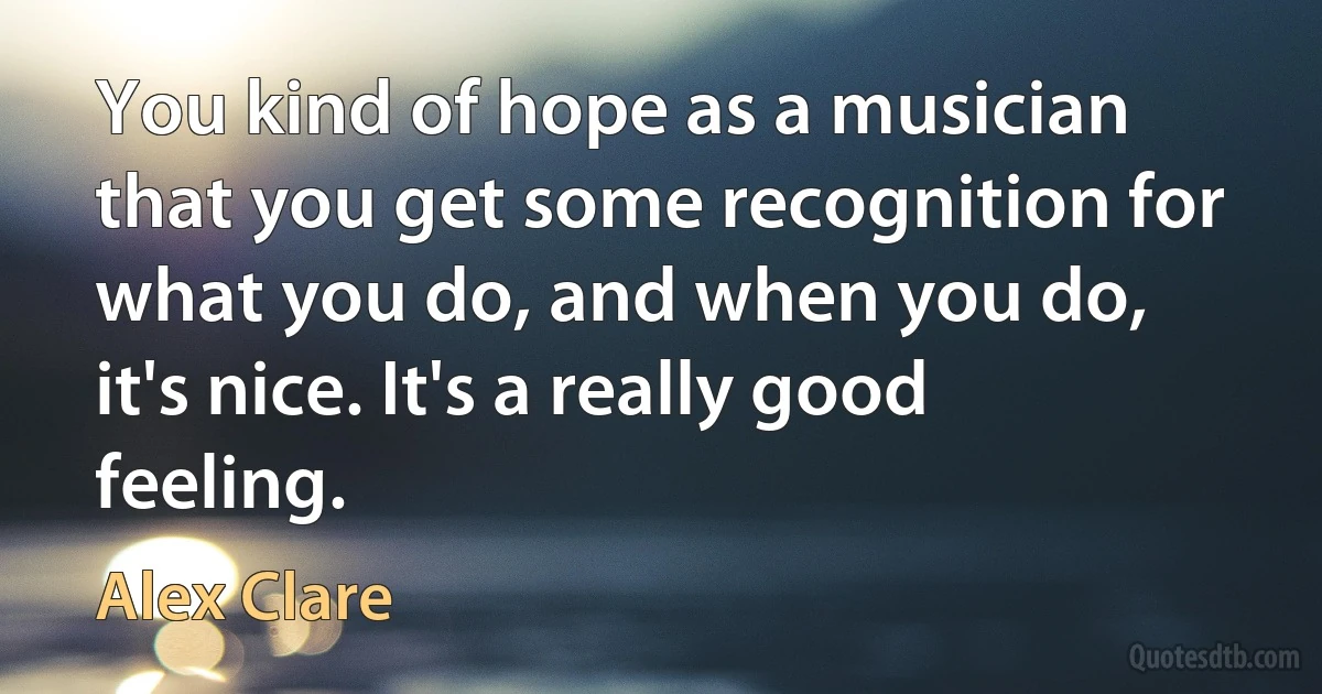 You kind of hope as a musician that you get some recognition for what you do, and when you do, it's nice. It's a really good feeling. (Alex Clare)