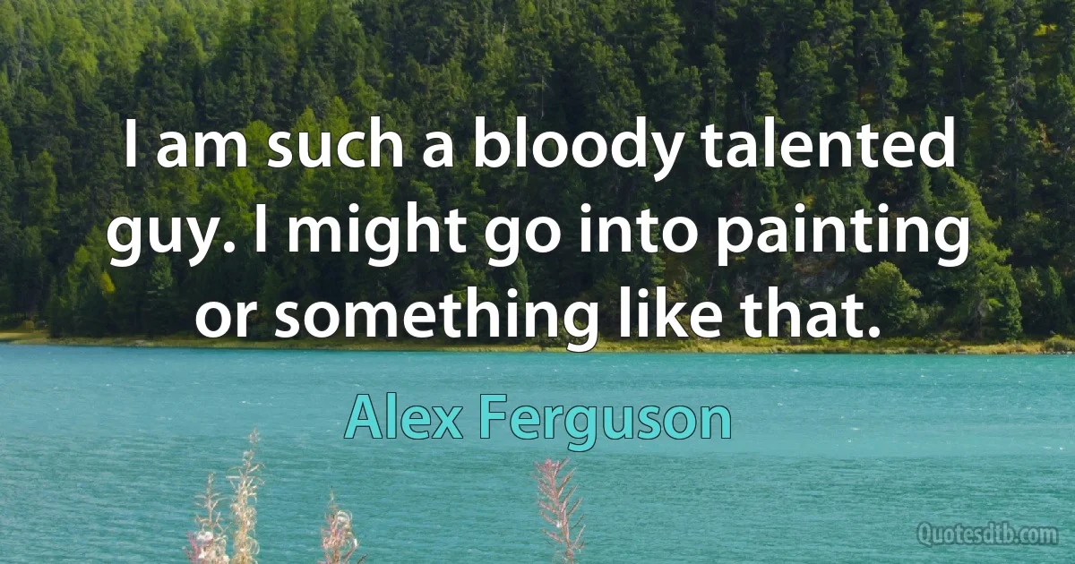 I am such a bloody talented guy. I might go into painting or something like that. (Alex Ferguson)