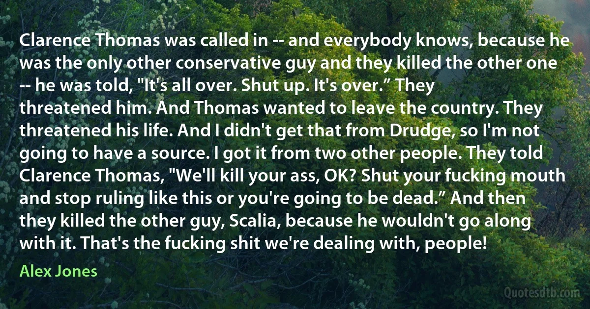 Clarence Thomas was called in -- and everybody knows, because he was the only other conservative guy and they killed the other one -- he was told, "It's all over. Shut up. It's over.” They threatened him. And Thomas wanted to leave the country. They threatened his life. And I didn't get that from Drudge, so I'm not going to have a source. I got it from two other people. They told Clarence Thomas, "We'll kill your ass, OK? Shut your fucking mouth and stop ruling like this or you're going to be dead.” And then they killed the other guy, Scalia, because he wouldn't go along with it. That's the fucking shit we're dealing with, people! (Alex Jones)