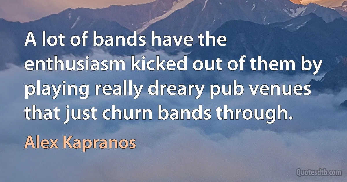 A lot of bands have the enthusiasm kicked out of them by playing really dreary pub venues that just churn bands through. (Alex Kapranos)