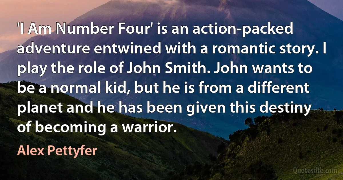 'I Am Number Four' is an action-packed adventure entwined with a romantic story. I play the role of John Smith. John wants to be a normal kid, but he is from a different planet and he has been given this destiny of becoming a warrior. (Alex Pettyfer)