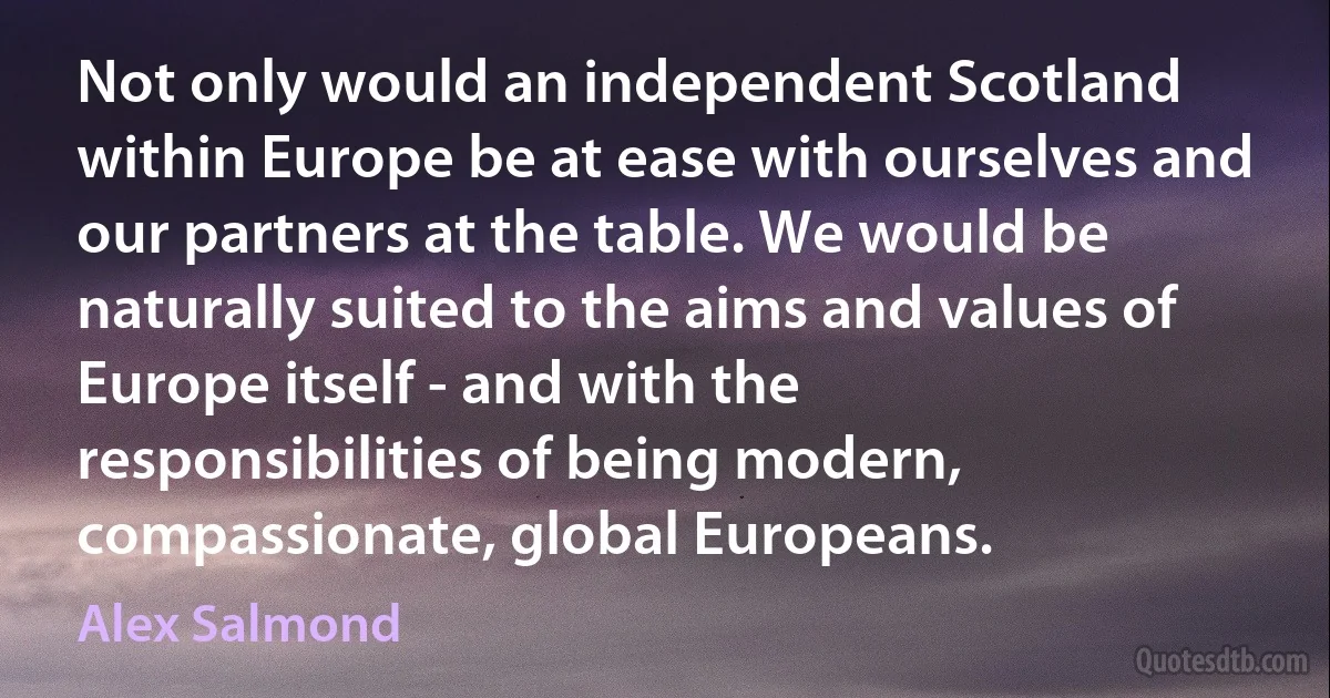 Not only would an independent Scotland within Europe be at ease with ourselves and our partners at the table. We would be naturally suited to the aims and values of Europe itself - and with the responsibilities of being modern, compassionate, global Europeans. (Alex Salmond)