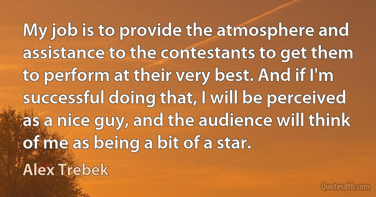 My job is to provide the atmosphere and assistance to the contestants to get them to perform at their very best. And if I'm successful doing that, I will be perceived as a nice guy, and the audience will think of me as being a bit of a star. (Alex Trebek)