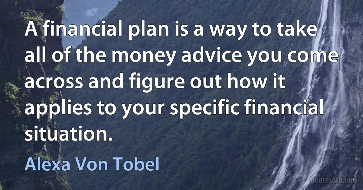 A financial plan is a way to take all of the money advice you come across and figure out how it applies to your specific financial situation. (Alexa Von Tobel)