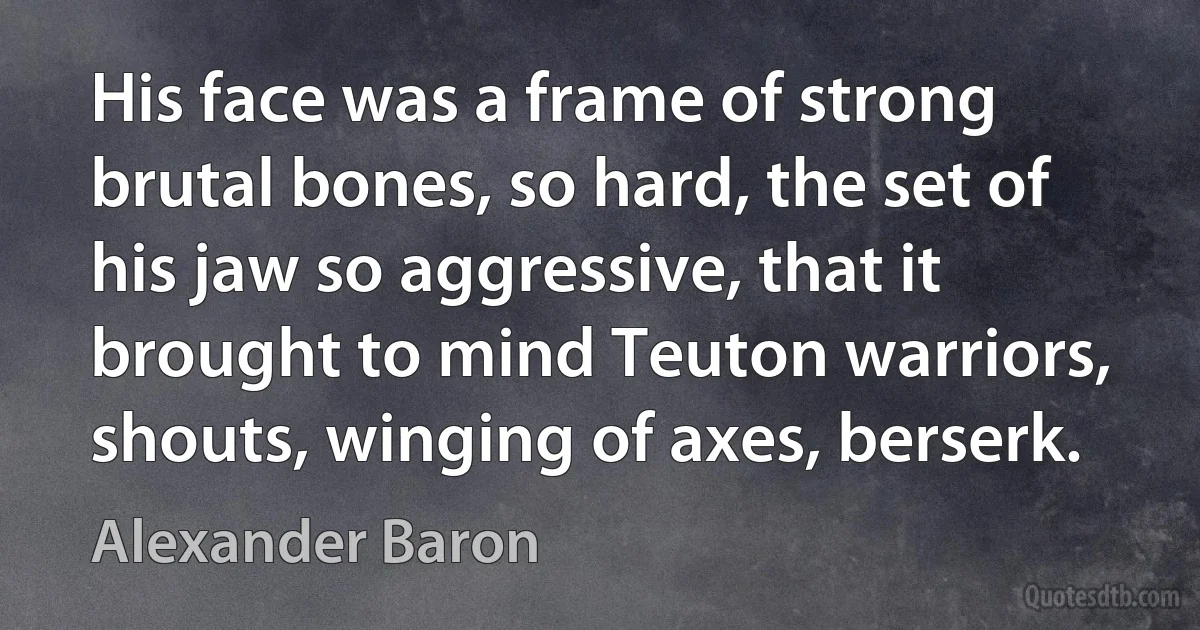 His face was a frame of strong brutal bones, so hard, the set of his jaw so aggressive, that it brought to mind Teuton warriors, shouts, winging of axes, berserk. (Alexander Baron)