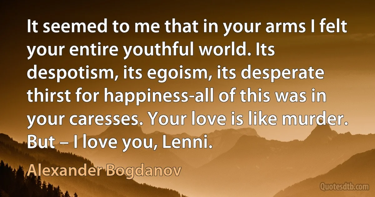 It seemed to me that in your arms I felt your entire youthful world. Its despotism, its egoism, its desperate thirst for happiness-all of this was in your caresses. Your love is like murder. But – I love you, Lenni. (Alexander Bogdanov)