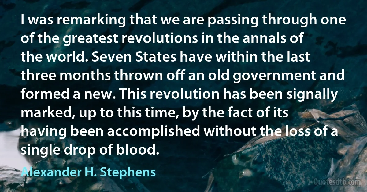 I was remarking that we are passing through one of the greatest revolutions in the annals of the world. Seven States have within the last three months thrown off an old government and formed a new. This revolution has been signally marked, up to this time, by the fact of its having been accomplished without the loss of a single drop of blood. (Alexander H. Stephens)