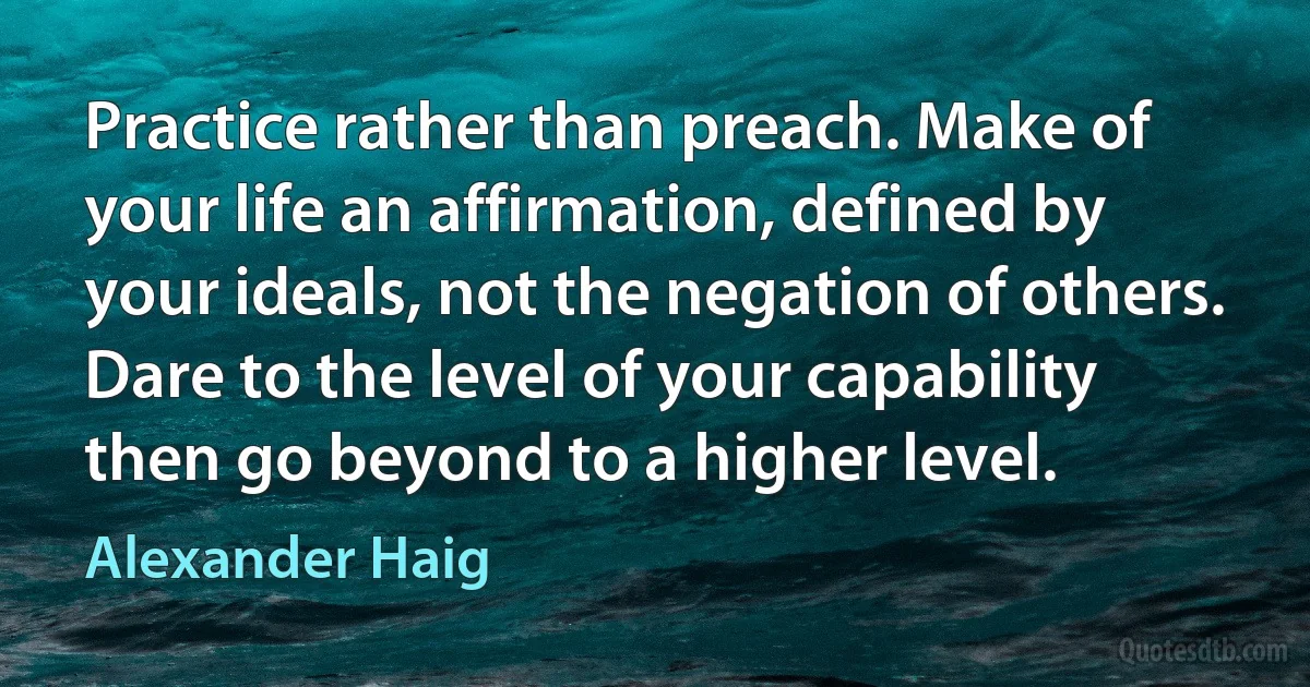 Practice rather than preach. Make of your life an affirmation, defined by your ideals, not the negation of others. Dare to the level of your capability then go beyond to a higher level. (Alexander Haig)