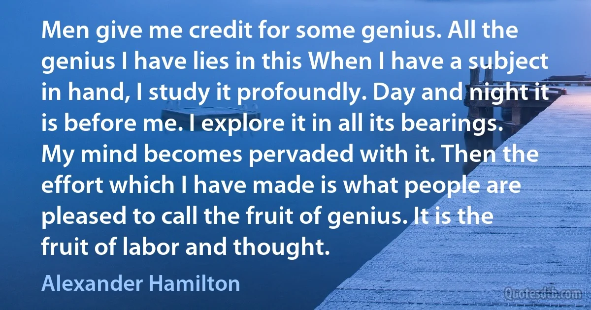 Men give me credit for some genius. All the genius I have lies in this When I have a subject in hand, I study it profoundly. Day and night it is before me. I explore it in all its bearings. My mind becomes pervaded with it. Then the effort which I have made is what people are pleased to call the fruit of genius. It is the fruit of labor and thought. (Alexander Hamilton)