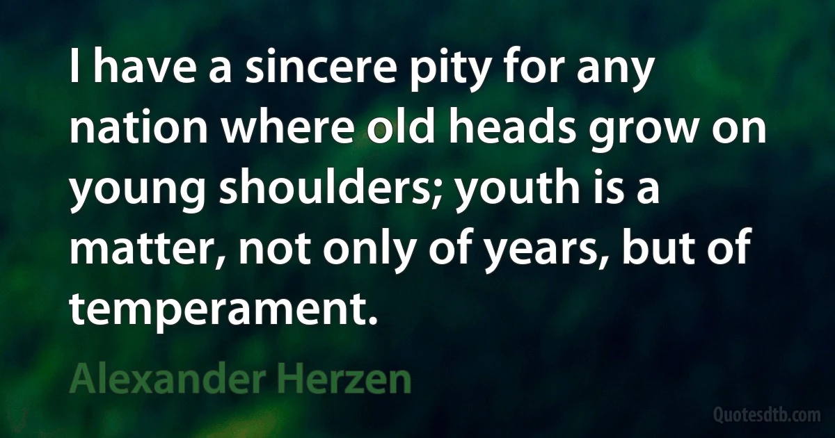 I have a sincere pity for any nation where old heads grow on young shoulders; youth is a matter, not only of years, but of temperament. (Alexander Herzen)