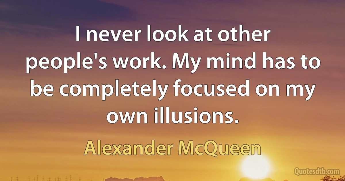 I never look at other people's work. My mind has to be completely focused on my own illusions. (Alexander McQueen)