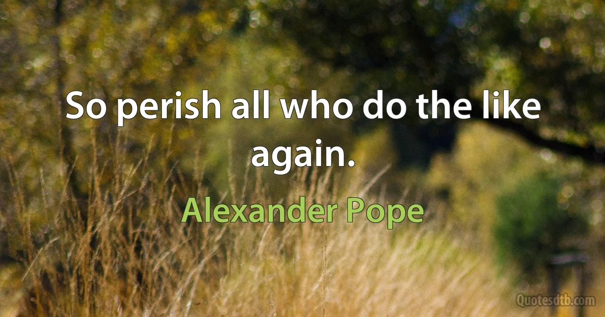 So perish all who do the like again. (Alexander Pope)