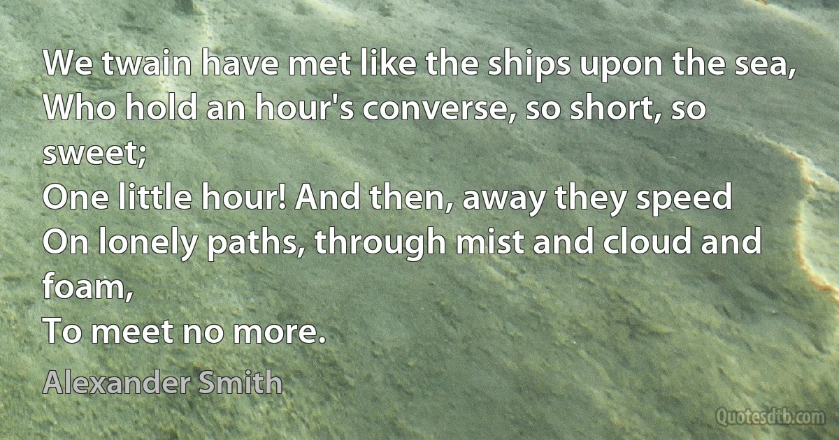 We twain have met like the ships upon the sea,
Who hold an hour's converse, so short, so sweet;
One little hour! And then, away they speed
On lonely paths, through mist and cloud and foam,
To meet no more. (Alexander Smith)