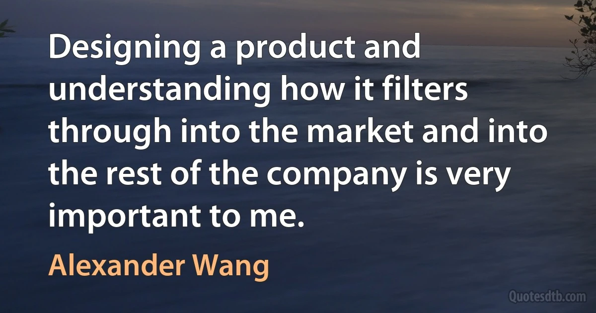 Designing a product and understanding how it filters through into the market and into the rest of the company is very important to me. (Alexander Wang)