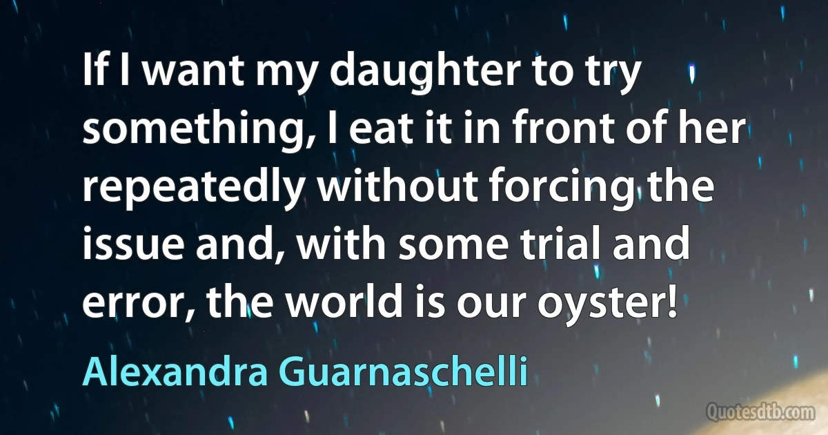 If I want my daughter to try something, I eat it in front of her repeatedly without forcing the issue and, with some trial and error, the world is our oyster! (Alexandra Guarnaschelli)