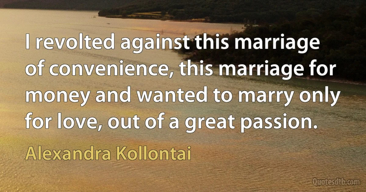 I revolted against this marriage of convenience, this marriage for money and wanted to marry only for love, out of a great passion. (Alexandra Kollontai)