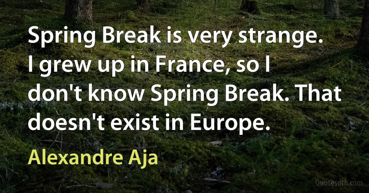 Spring Break is very strange. I grew up in France, so I don't know Spring Break. That doesn't exist in Europe. (Alexandre Aja)