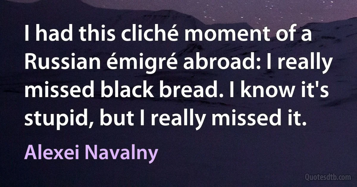 I had this cliché moment of a Russian émigré abroad: I really missed black bread. I know it's stupid, but I really missed it. (Alexei Navalny)