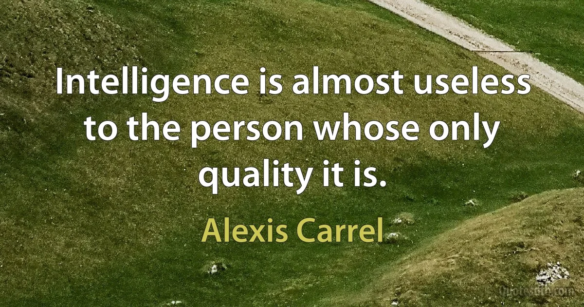 Intelligence is almost useless to the person whose only quality it is. (Alexis Carrel)