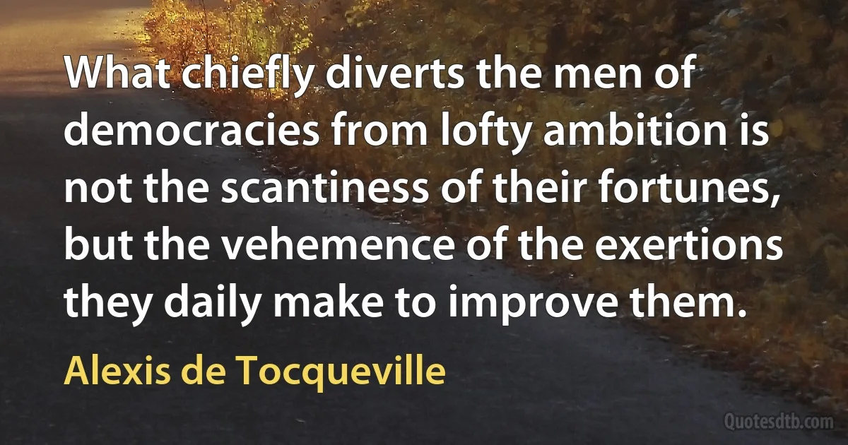 What chiefly diverts the men of democracies from lofty ambition is not the scantiness of their fortunes, but the vehemence of the exertions they daily make to improve them. (Alexis de Tocqueville)