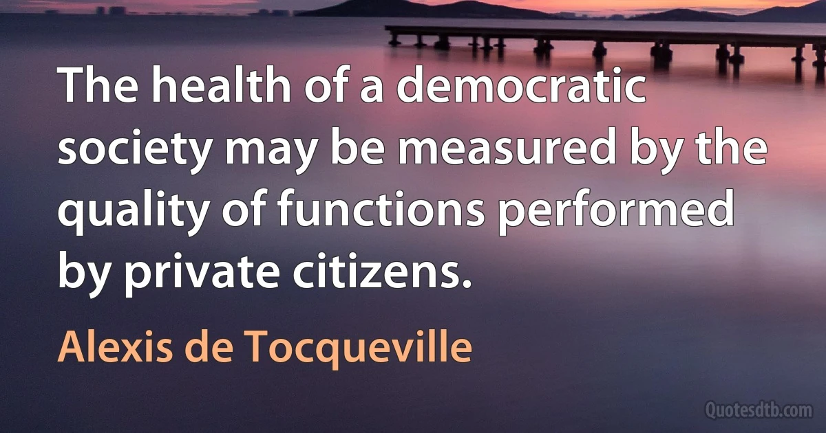 The health of a democratic society may be measured by the quality of functions performed by private citizens. (Alexis de Tocqueville)