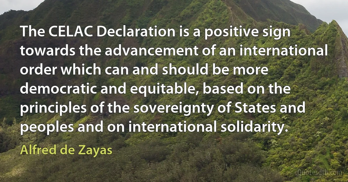 The CELAC Declaration is a positive sign towards the advancement of an international order which can and should be more democratic and equitable, based on the principles of the sovereignty of States and peoples and on international solidarity. (Alfred de Zayas)