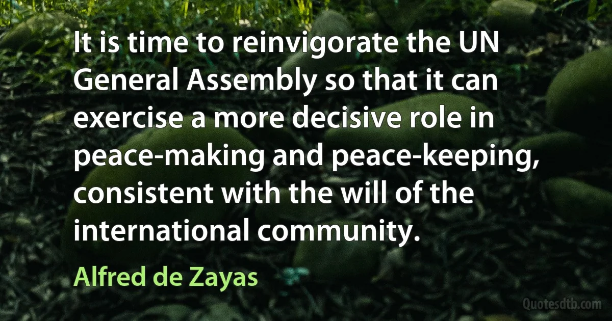 It is time to reinvigorate the UN General Assembly so that it can exercise a more decisive role in peace-making and peace-keeping, consistent with the will of the international community. (Alfred de Zayas)