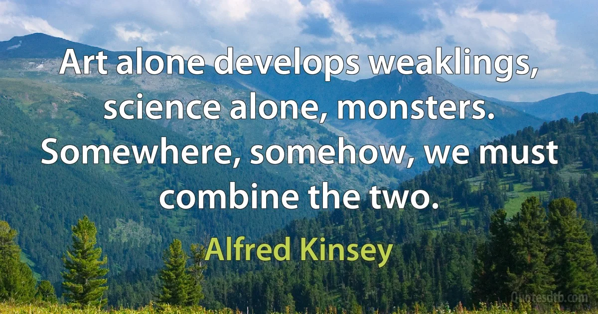 Art alone develops weaklings, science alone, monsters. Somewhere, somehow, we must combine the two. (Alfred Kinsey)