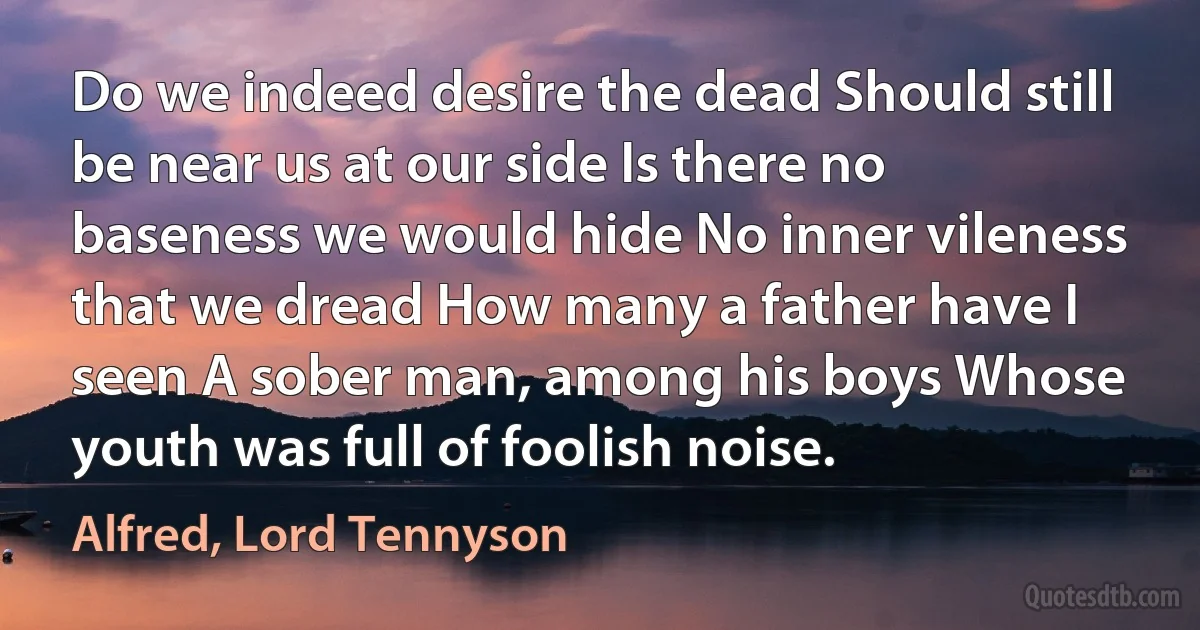 Do we indeed desire the dead Should still be near us at our side Is there no baseness we would hide No inner vileness that we dread How many a father have I seen A sober man, among his boys Whose youth was full of foolish noise. (Alfred, Lord Tennyson)