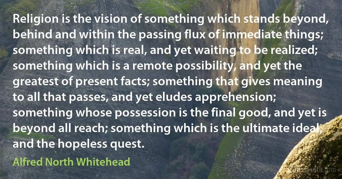 Religion is the vision of something which stands beyond, behind and within the passing flux of immediate things; something which is real, and yet waiting to be realized; something which is a remote possibility, and yet the greatest of present facts; something that gives meaning to all that passes, and yet eludes apprehension; something whose possession is the final good, and yet is beyond all reach; something which is the ultimate ideal, and the hopeless quest. (Alfred North Whitehead)