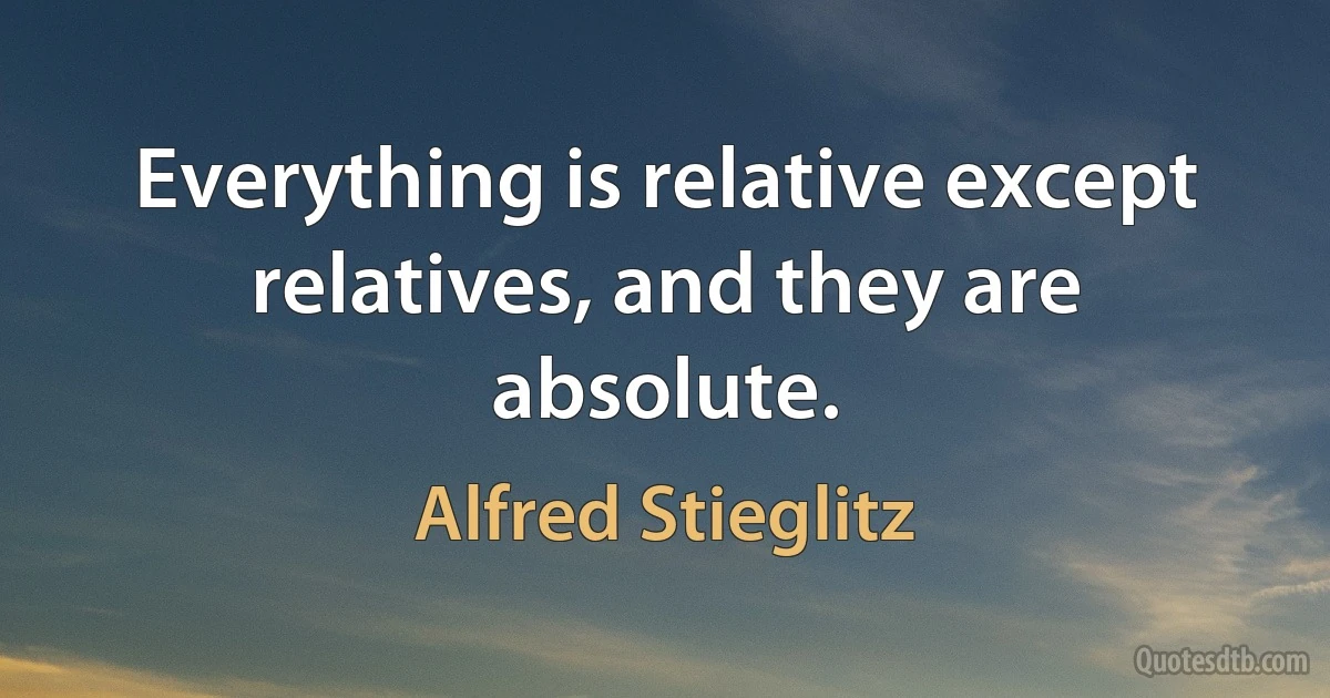 Everything is relative except relatives, and they are absolute. (Alfred Stieglitz)